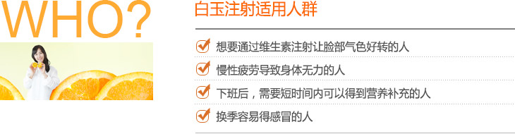 白玉注射适用人群 : 想要通过维生素注射让脸部气色好转的人, 慢性疲劳导致身体无力的人, 下班后，需要短时间内可以得到营养补充的人, 换季容易得感冒的人