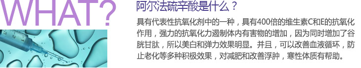 阿尔法硫辛酸是什么？ 具有代表性抗氧化剂中的一种，具有400倍的维生素C和E的抗氧化作用，强力的抗氧化力遏制体内有害物的增加，因为同时增加了谷胱甘肽，所以美白和弹力效果明显。并且，可以改善血液循环，防止老化等多种积极效果，对减肥和改善浮肿，寒性体质有帮助。