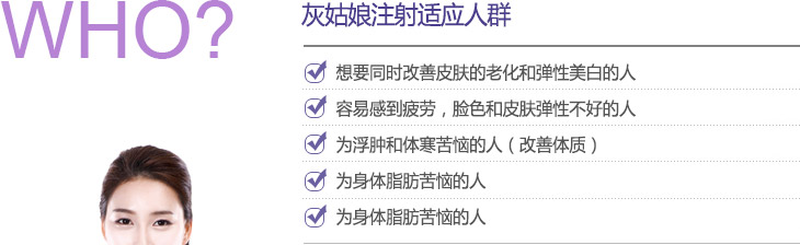 灰姑娘注射适应人群 : 想要同时改善皮肤的老化和弹性美白的人, 容易感到疲劳，脸色和皮肤弹性不好的人, 为浮肿和体寒苦恼的人（改善体质), 为身体脂肪苦恼的人, 想要预防糖尿和肥胖等成人病的人