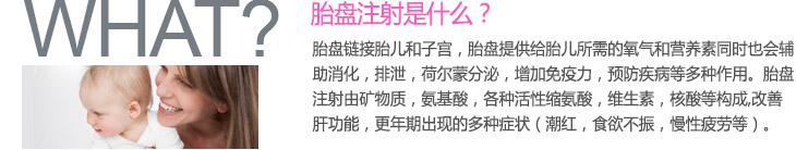 胎盘注射是什么？ 胎盘链接胎儿和子宫，胎盘提供给胎儿所需的氧气和营养素同时也会辅助消化，排泄，荷尔蒙分泌，增加免疫力，预防疾病等多种作用。胎盘注射由矿物质，氨基酸，各种活性缩氨酸，维生素，核酸等构成，
改善肝功能，更年期出现的多种症状（潮红，食欲不振，慢性疲劳等）。