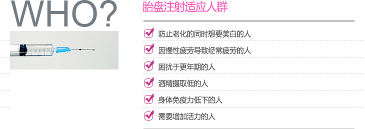 胎盘注射适应人群 :防止老化的同时想要美白的人, 因慢性疲劳导致经常疲劳的人, 困扰于更年期的人, 酒精摄取低的人, 
身体免疫力低下的人, 需要增加活力的人