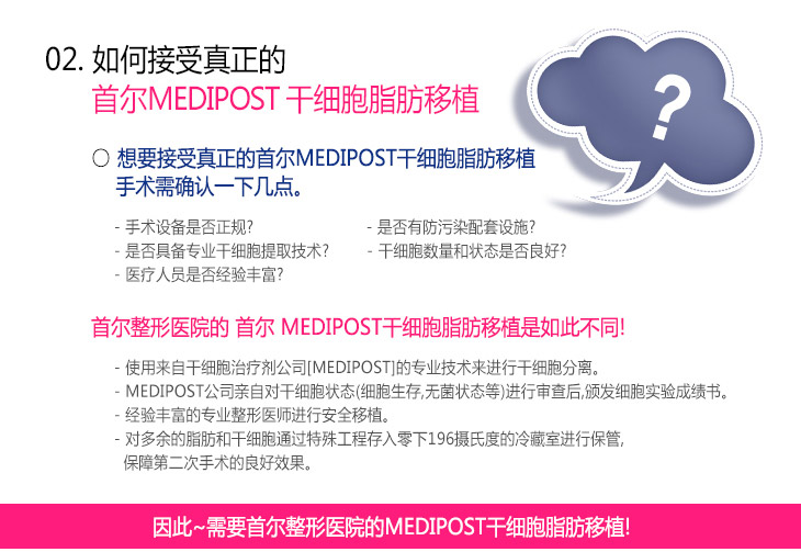 02.如何接受真正的首尔MEDIPOST干细胞脂肪移植 * 想要接受真正的首尔MEDIPOST干细胞脂肪移植手术需确认一下几点。 : -手术设备是否正规?
-是否有防污染配套设施? , -是否具备专业干细胞提取技术? , -干细胞数量和状态是否良好? , -医疗人员是否经验丰富?

* 首尔整形医院的 首尔 MEDIPOST干细胞脂肪移植是如此不同! : -使用来自干细胞治疗剂公司[MEDIPOST]的专业技术来进行干细胞分离。, -MEDIPOST公司亲自对干细胞状态(细胞生存,无菌状态等)进行审查后,颁发细胞实验成绩书。 , -经验丰富的专业整形医师进行安全移植。 , -对多余的脂肪和干细胞通过特殊工程存入零下196摄氏度的冷藏室进行保管,保障第二次手术的良好效果。 , 因此~需要首尔整形医院的MEDIPOST干细胞脂肪移植!